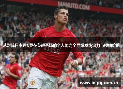 从对阵日本看C罗在英超赛场的个人能力全面爆发统治力与领袖价值 从对阵日本看C罗在英超赛场的个人能力全面爆发统治力与领袖价值