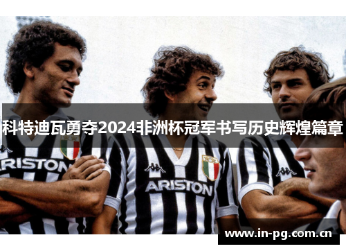 科特迪瓦勇夺2024非洲杯冠军书写历史辉煌篇章 科特迪瓦勇夺2024非洲杯冠军书写历史辉煌篇章